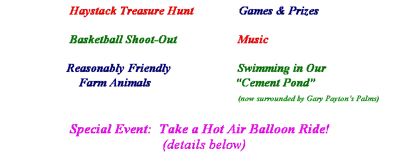 Text Box:                      Haystack Treasure Hunt &nbsp;    &nbsp;&nbsp;&nbsp;&nbsp;&nbsp;&nbsp;&nbsp;&nbsp;&nbsp;Games & Prizes
&nbsp;
                     Basketball Shoot-Out&nbsp;&nbsp;&nbsp;&nbsp;&nbsp; &nbsp;&nbsp;&nbsp;&nbsp;&nbsp;&nbsp;    &nbsp;&nbsp;&nbsp;&nbsp;Music
&nbsp;
                    Reasonably Friendly&nbsp;      &nbsp;&nbsp;&nbsp;&nbsp;&nbsp;&nbsp;&nbsp;&nbsp;&nbsp;&nbsp;&nbsp; &nbsp;&nbsp;&nbsp;Swimming in Our
                        Farm Animals&nbsp; &nbsp;&nbsp;&nbsp;&nbsp;&nbsp;&nbsp;&nbsp;&nbsp;&nbsp;&nbsp;&nbsp;&nbsp;&nbsp;&nbsp;&nbsp;&nbsp;&nbsp;&nbsp;&nbsp;&nbsp;&nbsp;&nbsp; &nbsp;&nbsp; �Cement Pond�
&nbsp;&nbsp;&nbsp;&nbsp;&nbsp;&nbsp;&nbsp;&nbsp;&nbsp;&nbsp;&nbsp;&nbsp;&nbsp;&nbsp;&nbsp;&nbsp;&nbsp;&nbsp;&nbsp;&nbsp;&nbsp;&nbsp;&nbsp;&nbsp;&nbsp;&nbsp;&nbsp;&nbsp;&nbsp;&nbsp;&nbsp;&nbsp;&nbsp;&nbsp;&nbsp;&nbsp;&nbsp;&nbsp;&nbsp;&nbsp;&nbsp;&nbsp;&nbsp;&nbsp;&nbsp;&nbsp;&nbsp;                                            (now surrounded by Gary Payton's Palms)
&nbsp;                
                  Special Event:&nbsp; Take a Hot Air Balloon Ride!
(details below)
