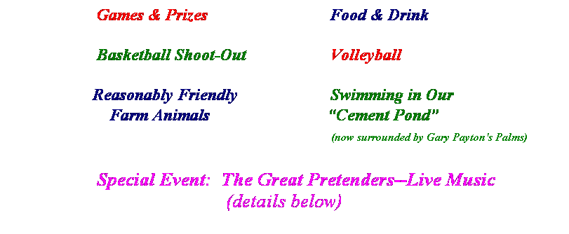 Text Box:                      Games & Prizes                             Food & Drink
 
                     Basketball Shoot-Out                    Volleyball
 
                    Reasonably Friendly                      Swimming in Our
                        Farm Animals                            Cement Pond
                                                                                           (now surrounded by Gary Payton's Palms)
                 
                  Special Event:  The Great Pretenders--Live Music
(details below)
