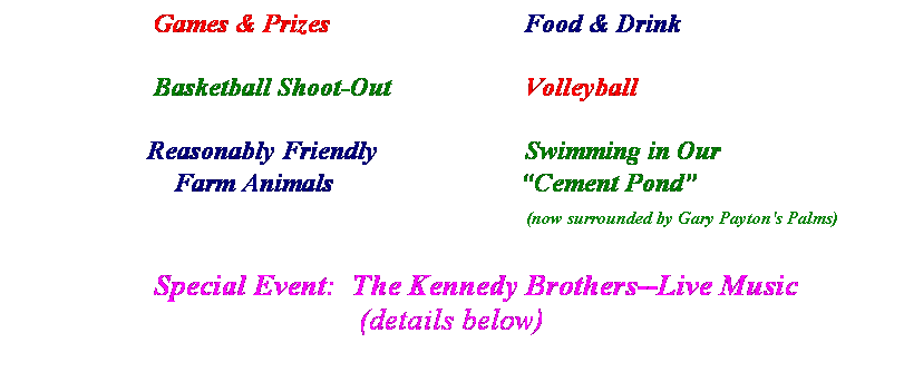 Text Box:                      Games & Prizes                             Food & Drink
 
                     Basketball Shoot-Out                    Volleyball
 
                    Reasonably Friendly                      Swimming in Our
                        Farm Animals                            Cement Pond
                                                                                           (now surrounded by Gary Payton's Palms)
                 
                  Special Event:  The Kennedy Brothers--Live Music
(details below)
